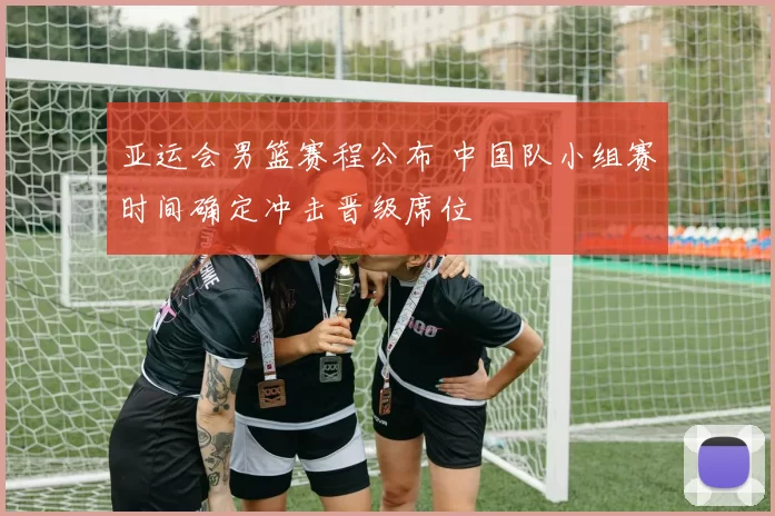 亚运会男篮赛程公布 中国队小组赛时间确定冲击晋级席位