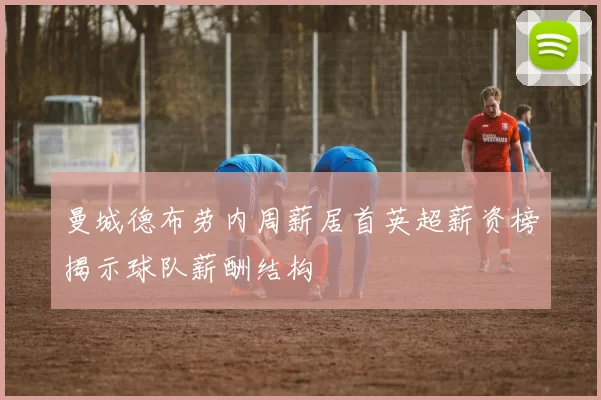 曼城德布劳内周薪居首英超薪资榜揭示球队薪酬结构