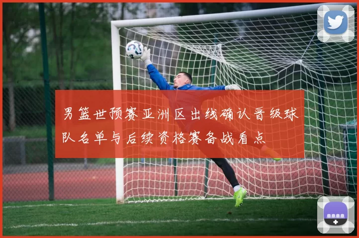 男篮世预赛亚洲区出线确认晋级球队名单与后续资格赛备战看点