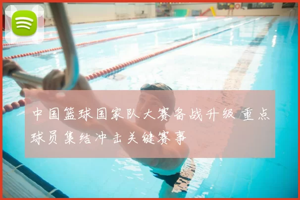 中国篮球国家队大赛备战升级 重点球员集结冲击关键赛事