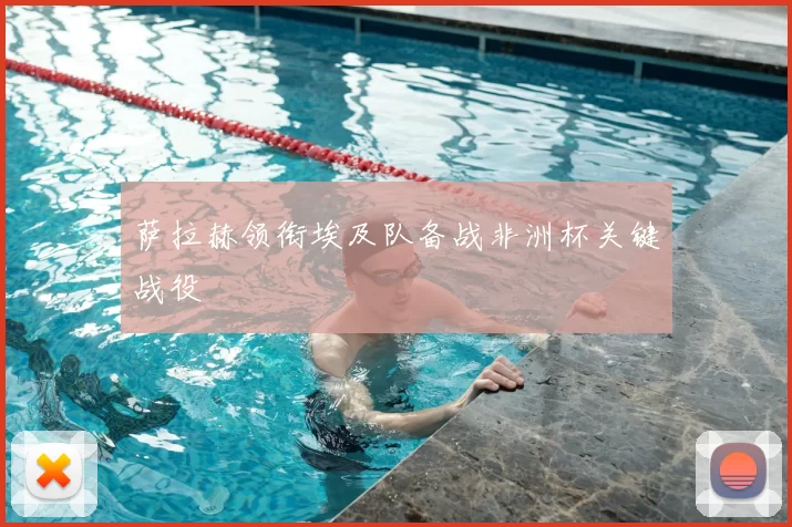 萨拉赫领衔埃及队备战非洲杯关键战役