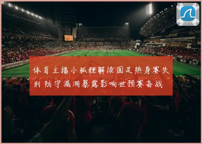 体育主播小狐狸解读国足热身赛失利 防守漏洞暴露影响世预赛备战