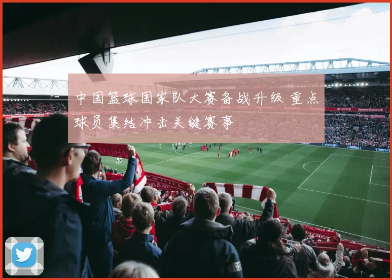 中国篮球国家队大赛备战升级 重点球员集结冲击关键赛事