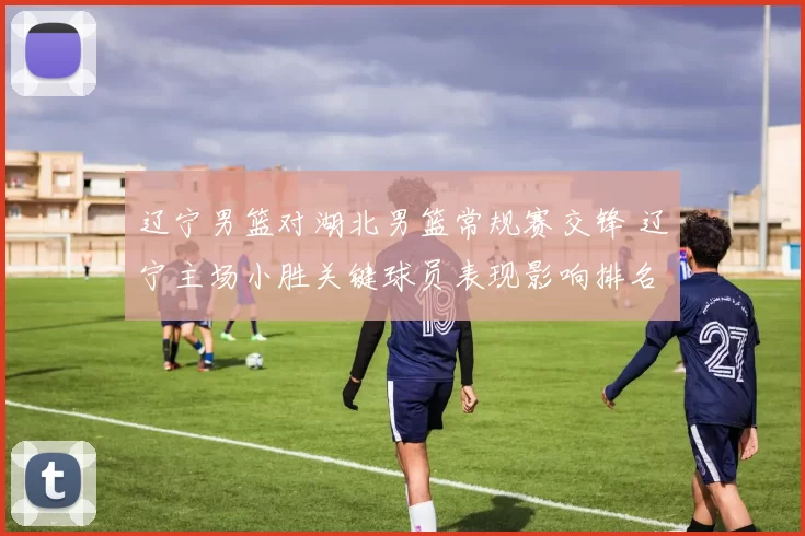 辽宁男篮对湖北男篮常规赛交锋 辽宁主场小胜关键球员表现影响排名