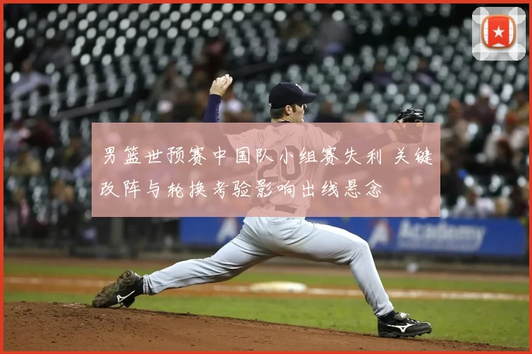 男篮世预赛中国队小组赛失利 关键改阵与轮换考验影响出线悬念