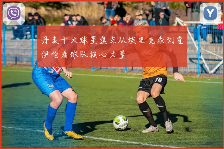 丹麦十大球星盘点从埃里克森到霍伊伦看球队核心力量