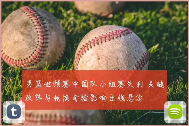 男篮世预赛中国队小组赛失利 关键改阵与轮换考验影响出线悬念