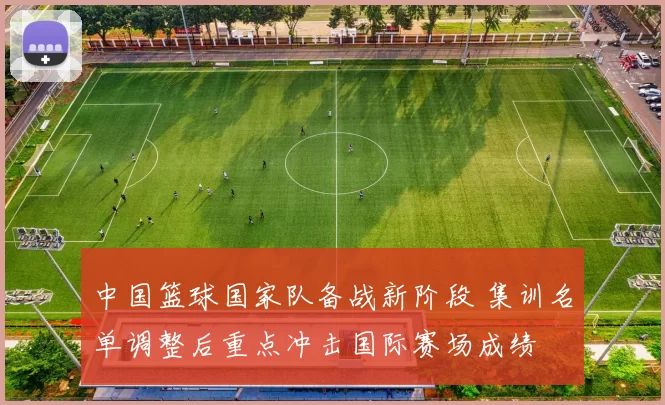 中国篮球国家队备战新阶段 集训名单调整后重点冲击国际赛场成绩