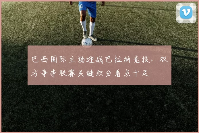 巴西国际主场迎战巴拉纳竞技，双方争夺联赛关键积分看点十足