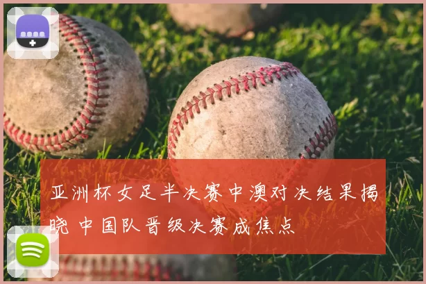 亚洲杯女足半决赛中澳对决结果揭晓 中国队晋级决赛成焦点