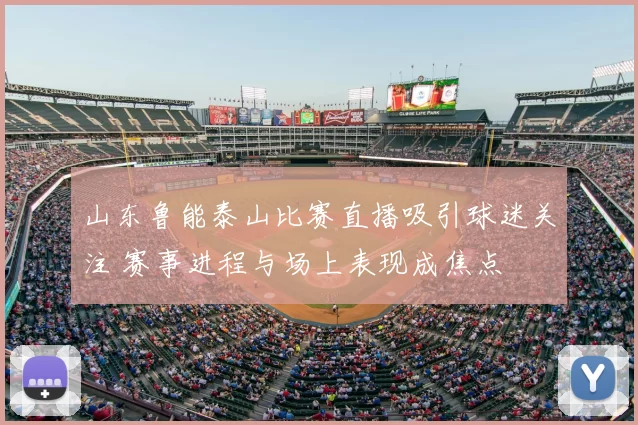 山东鲁能泰山比赛直播吸引球迷关注 赛事进程与场上表现成焦点