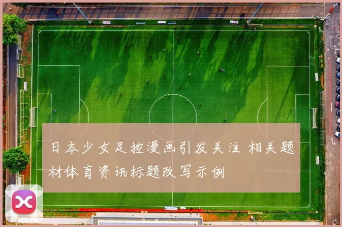 日本少女足控漫画引发关注 相关题材体育资讯标题改写示例