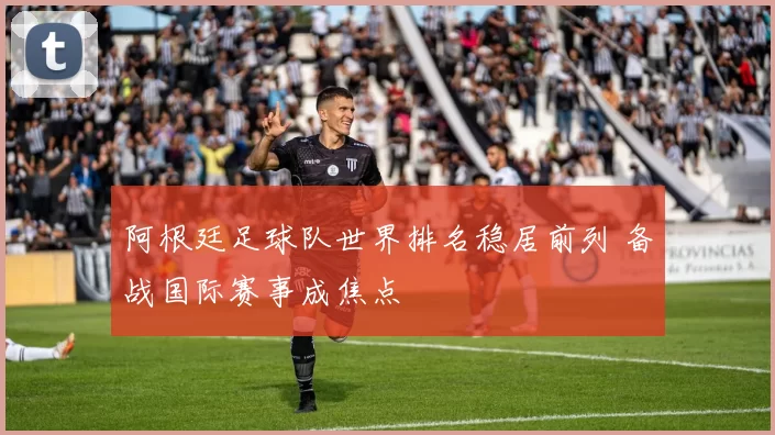 阿根廷足球队世界排名稳居前列 备战国际赛事成焦点