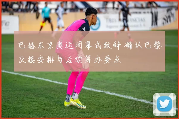 巴赫东京奥运闭幕式致辞 确认巴黎交接安排与后续筹办要点