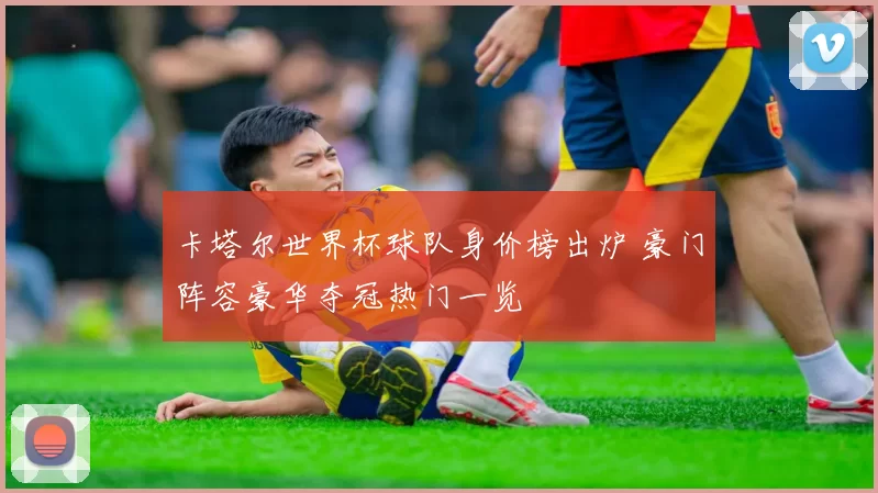 卡塔尔世界杯球队身价榜出炉 豪门阵容豪华夺冠热门一览