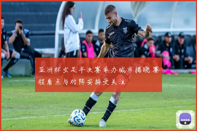 亚洲杯女足半决赛举办城市揭晓 赛程看点与对阵安排受关注
