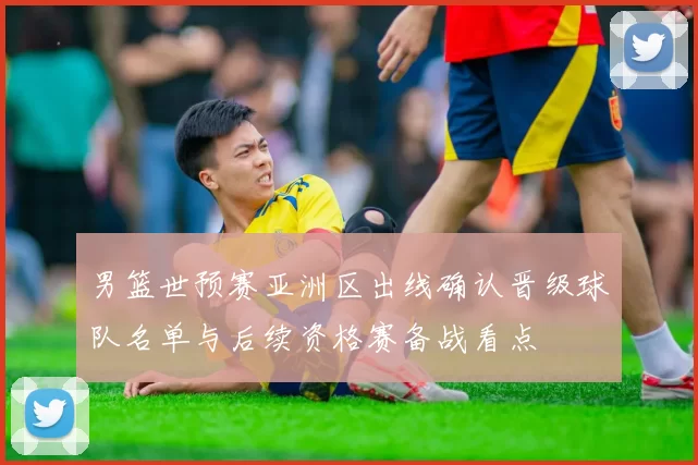男篮世预赛亚洲区出线确认晋级球队名单与后续资格赛备战看点