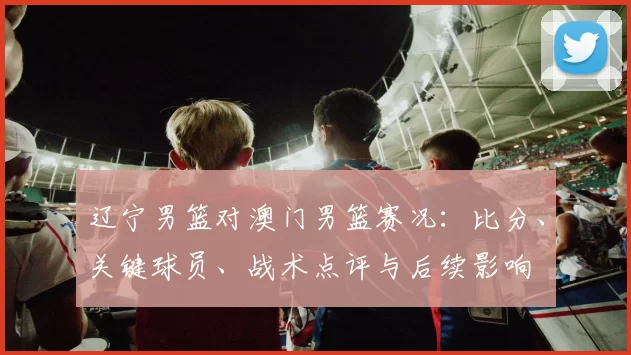 辽宁男篮对澳门男篮赛况:比分、关键球员、战术点评与后续影响