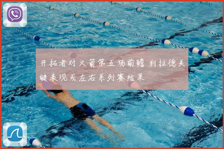 开拓者对火箭第五场前瞻 利拉德关键表现或左右系列赛结果