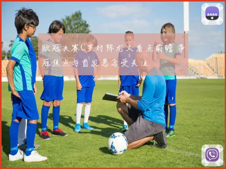 欧冠决赛C罗对阵尤文看点前瞻 争冠焦点与首发悬念受关注