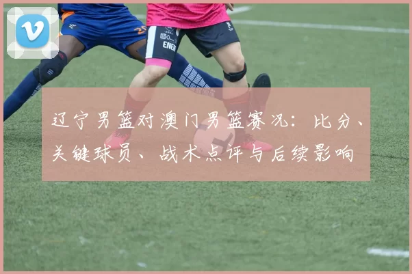 辽宁男篮对澳门男篮赛况:比分、关键球员、战术点评与后续影响