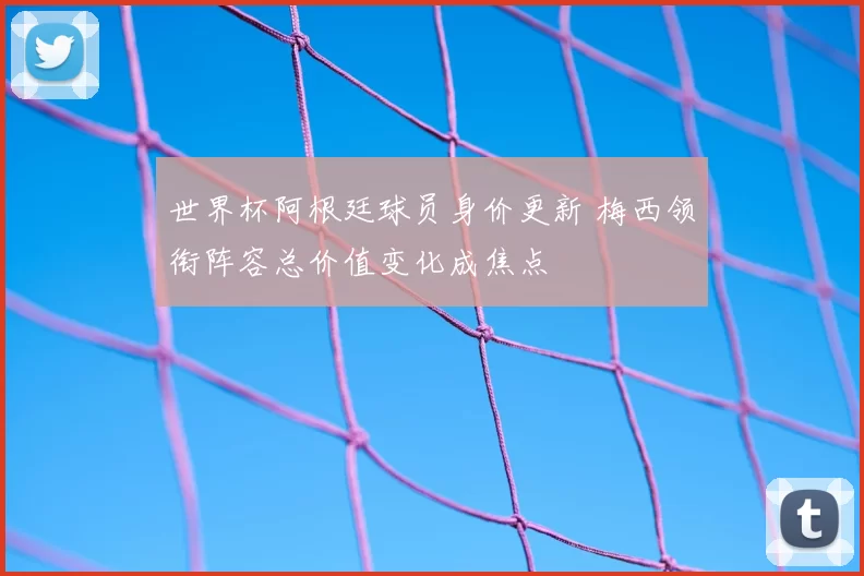 世界杯阿根廷球员身价更新 梅西领衔阵容总价值变化成焦点