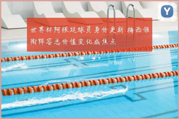 世界杯阿根廷球员身价更新 梅西领衔阵容总价值变化成焦点