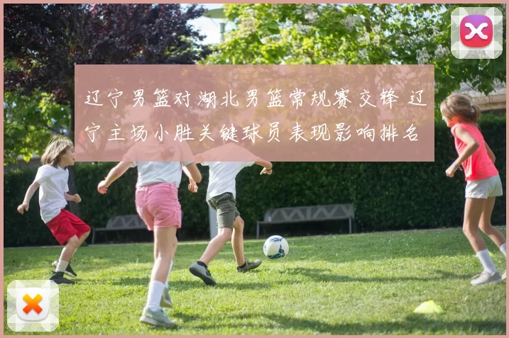 辽宁男篮对湖北男篮常规赛交锋 辽宁主场小胜关键球员表现影响排名