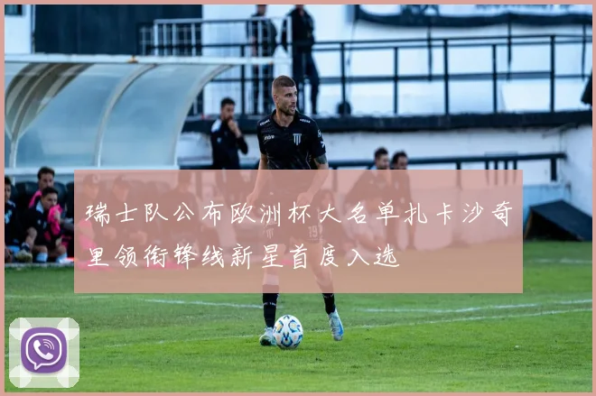 瑞士队公布欧洲杯大名单扎卡沙奇里领衔锋线新星首度入选