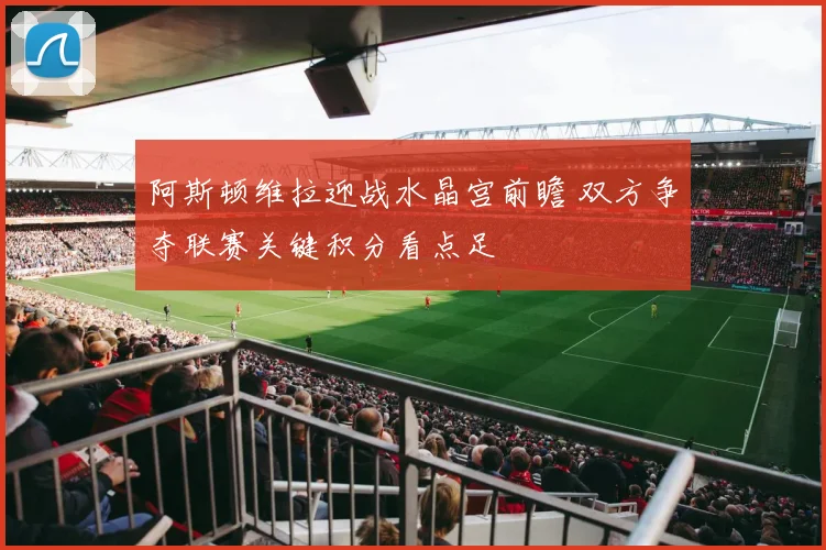 阿斯顿维拉迎战水晶宫前瞻 双方争夺联赛关键积分看点足