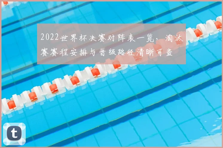 2022世界杯决赛对阵表一览，淘汰赛赛程安排与晋级路径清晰可查