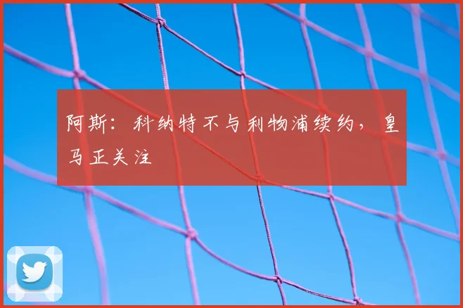 阿斯：科纳特不与利物浦续约，皇马正关注