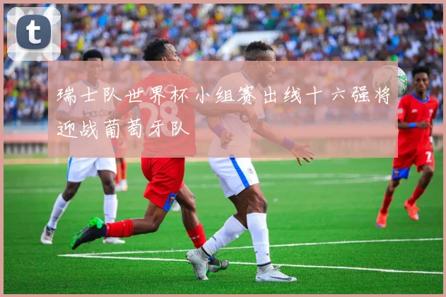 瑞士队世界杯小组赛出线十六强将迎战葡萄牙队