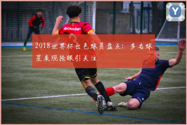 2018世界杯出色球员盘点：多名球星表现抢眼引关注