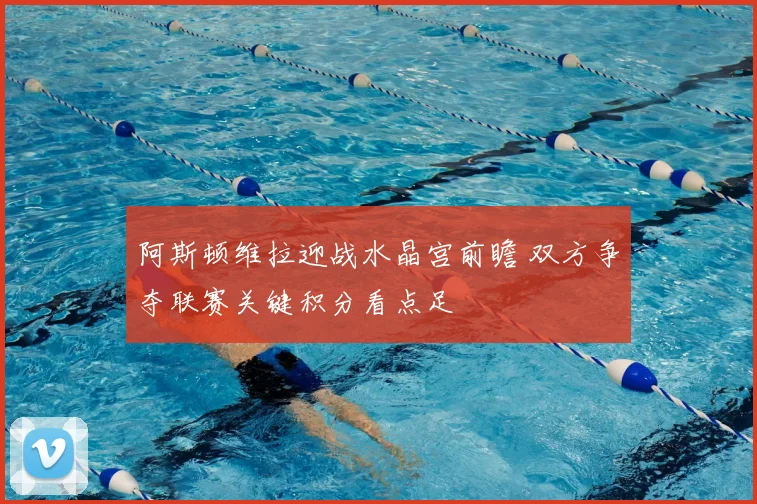 阿斯顿维拉迎战水晶宫前瞻 双方争夺联赛关键积分看点足
