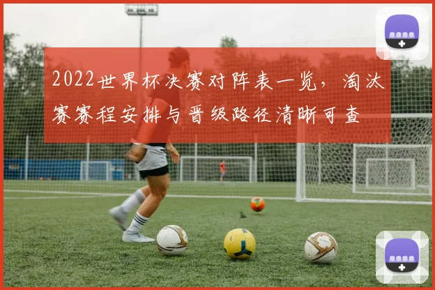 2022世界杯决赛对阵表一览，淘汰赛赛程安排与晋级路径清晰可查